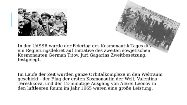 In der UdSSR wurde der Feiertag des Kosmonautik-Tages durch ein Regierungsdekret auf Initiative des zweiten sowjetischen Kosmonauten German Titov, Juri Gagarins Zweitbesetzung, festgelegt. Im Laufe der Zeit wurden ganze Orbitalkomplexe in den Weltraum geschickt - der Flug der ersten Kosmonautin der Welt, Valentina Tereshkova, und der 12-minütige Ausgang von Alexei Leonov in den luftleeren Raum im Jahr 1965 waren eine große Leistung. 