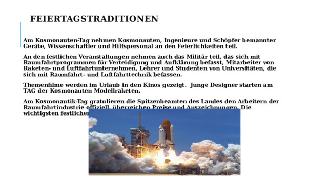 Feiertagstraditionen    Am Kosmonauten-Tag nehmen Kosmonauten, Ingenieure und Schöpfer bemannter Geräte, Wissenschaftler und Hilfspersonal an den Feierlichkeiten teil. An den festlichen Veranstaltungen nehmen auch das Militär teil, das sich mit Raumfahrtprogrammen für Verteidigung und Aufklärung befasst, Mitarbeiter von Raketen- und Luftfahrtunternehmen, Lehrer und Studenten von Universitäten, die sich mit Raumfahrt- und Luftfahrttechnik befassen. Themenfilme werden im Urlaub in den Kinos gezeigt. Junge Designer starten am TAG der Kosmonauten Modellraketen. Am Kosmonautik-Tag gratulieren die Spitzenbeamten des Landes den Arbeitern der Raumfahrtindustrie offiziell, überreichen Preise und Auszeichnungen. Die wichtigsten festlichen Ereignisse finden in der Hauptstadt statt.   