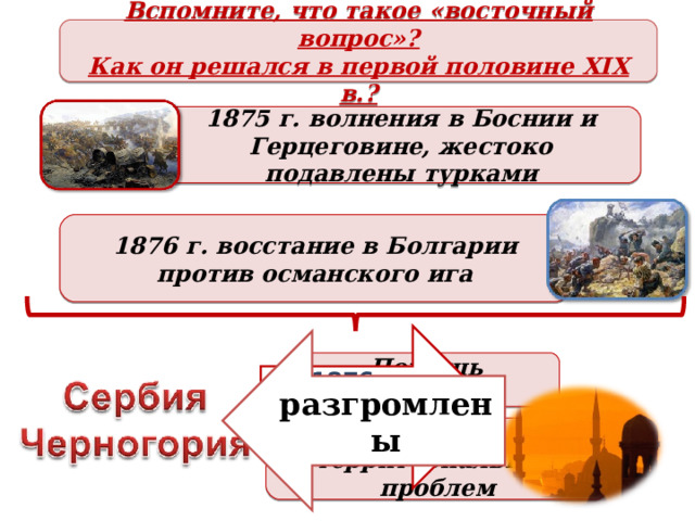 Вспомните, что такое «восточный вопрос»? Как он решался в первой половине XIX в.? 1875 г. волнения в Боснии и Герцеговине, жестоко подавлены турками 1876 г. восстание в Болгарии против османского ига 1876 г. объявление войны разгромлены Помощь болгарам Решение территориальных проблем 