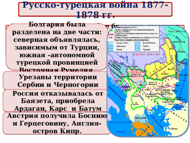 Русско-турецкая война 1877-1878 гг. Болгария была разделена на две части: северная объявлялась, зависимым от Турции, южная -автономной турецкой провинцией Восточная Румелия. Россия, понесшая в войне большие людские и материальные потери, под угрозой создания новой антирусской коалиции была вынуждена согласиться с идеей созыва конгресса. Урезаны территории Сербии и Черногории Россия отказывалась от Баязета, приобрела Ардаган, Карс и Батум Австрия получила Боснию и Герцеговину, Англия- остров Кипр.  