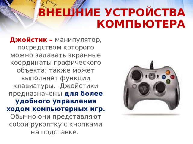 ВНЕШНИЕ УСТРОЙСТВА КОМПЬЮТЕРА Джойстик – манипулятор, посредством которого можно задавать экранные координаты графического объекта; также может выполняет функции клавиатуры. Джойстики предназначены для более удобного управления ходом компьютерных игр. Обычно они представляют собой рукоятку с кнопками на подставке.  