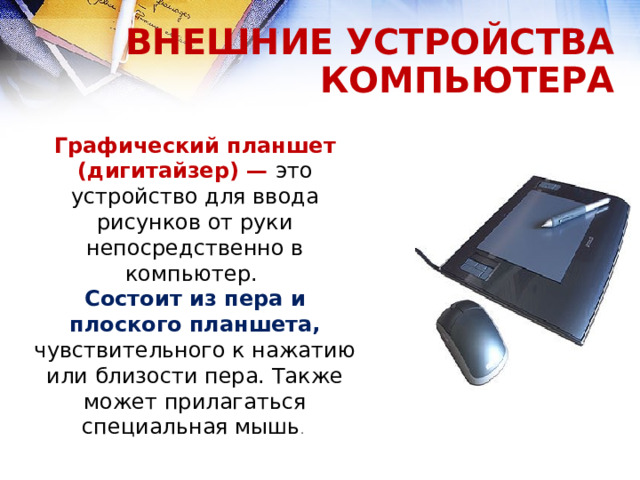 ВНЕШНИЕ УСТРОЙСТВА КОМПЬЮТЕРА Графический планшет (дигитайзер) — это устройство для ввода рисунков от руки непосредственно в компьютер. Состоит из пера и плоского планшета, чувствительного к нажатию или близости пера. Также может прилагаться специальная мышь .  