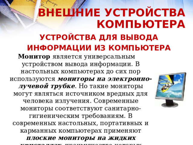 ВНЕШНИЕ УСТРОЙСТВА КОМПЬЮТЕРА УСТРОЙСТВА ДЛЯ ВЫВОДА ИНФОРМАЦИИ ИЗ КОМПЬЮТЕРА Монитор является универсальным  устройством вывода информации. В настольных компьютерах до сих пор используются мониторы на электронно-лучевой трубке . Но такие мониторы могут являться источником вредных для человека излучения. Современные мониторы соответствуют санитарно-гигиеническим требованиям. В современных настольных, портативных и карманных компьютерах применяют плоские мониторы на жидких кристаллах , преимущество которых состоит в отсутствии излучений и компактности.    
