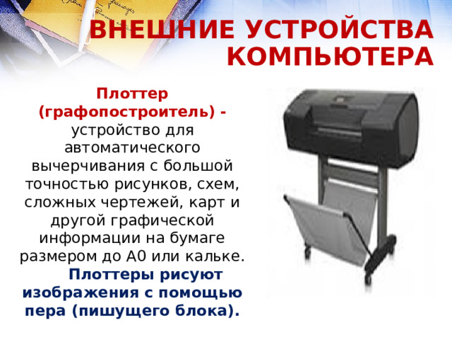 ВНЕШНИЕ УСТРОЙСТВА КОМПЬЮТЕРА Плоттер (графопостроитель) -  устройство для автоматического вычерчивания с большой точностью рисунков, схем, сложных чертежей, карт и другой графической информации на бумаге размером до A0 или кальке. Плоттеры рисуют изображения с помощью пера (пишущего блока).  