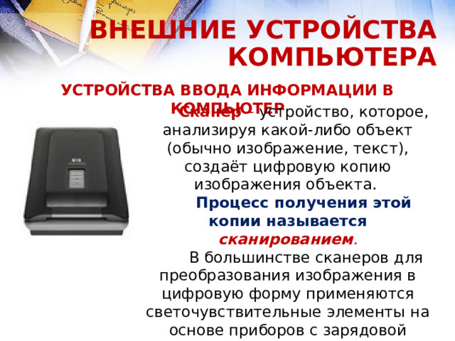 ВНЕШНИЕ УСТРОЙСТВА КОМПЬЮТЕРА УСТРОЙСТВА ВВОДА ИНФОРМАЦИИ В КОМПЬЮТЕР Сканер – устройство, которое, анализируя какой-либо объект (обычно изображение, текст), создаёт цифровую копию изображения объекта. Процесс получения этой копии называется сканированием .  В большинстве сканеров для преобразования изображения в цифровую форму применяются светочувствительные элементы на основе приборов с зарядовой связью.  