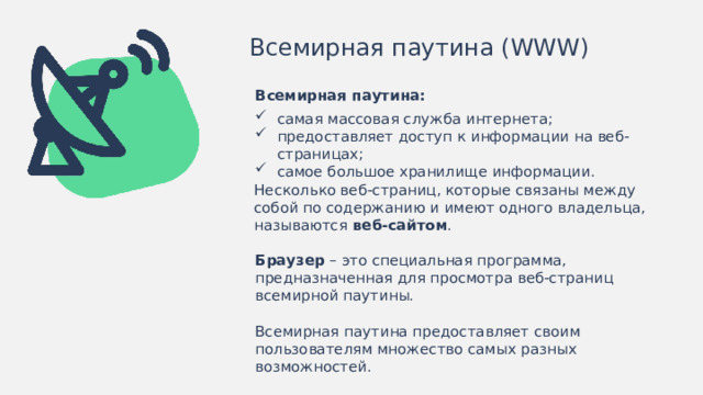 Всемирная паутина (WWW) Всемирная паутина: самая массовая служба интернета; предоставляет доступ к информации на веб-страницах; самое большое хранилище информации. Несколько веб-страниц, которые связаны между собой по содержанию и имеют одного владельца, называются веб-сайтом . Браузер – это специальная программа, предназначенная для просмотра веб-страниц всемирной паутины. Всемирная паутина предоставляет своим пользователям множество самых разных возможностей.  