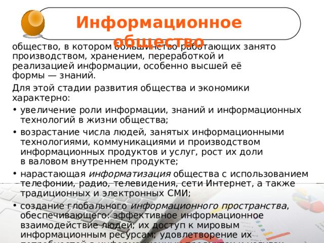 Информационное общество общество, в котором большинство работающих занято производством, хранением, переработкой и реализацией информации, особенно высшей её формы — знаний. Для этой стадии развития общества и экономики характерно: увеличение роли информации, знаний и информационных технологий в жизни общества; возрастание числа людей, занятых информационными технологиями, коммуникациями и производством информационных продуктов и услуг, рост их доли в валовом внутреннем продукте; нарастающая  информатизация  общества с использованием телефонии, радио, телевидения, сети Интернет, а также традиционных и электронных СМИ; создание глобального  информационного пространства , обеспечивающего: эффективное информационное взаимодействие людей; их доступ к мировым информационным ресурсам; удовлетворение их потребностей в информационных продуктах и услугах. развитие электронной демократии, информационной  экономики, электронного государства, электронного правительства, цифровых рынков, электронных социальных и хозяйствующих сетей.   