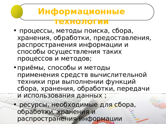 Информационные технологии   процессы, методы поиска, сбора, хранения, обработки, предоставления, распространения информации и способы осуществления таких процессов и методов; приёмы, способы и методы применения средств вычислительной техники при выполнении функций сбора, хранения, обработки, передачи и использования данных ;  ресурсы, необходимые для сбора, обработки, хранения и распространения информации 