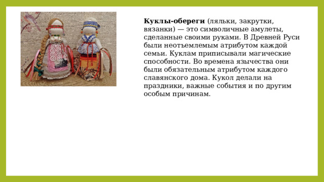 Куклы-обереги (ляльки, закрутки, вязанки) — это символичные амулеты, сделанные своими руками. В Древней Руси были неотъемлемым атрибутом каждой семьи. Куклам приписывали магические способности. Во времена язычества они были обязательным атрибутом каждого славянского дома. Кукол делали на праздники, важные события и по другим особым причинам. 