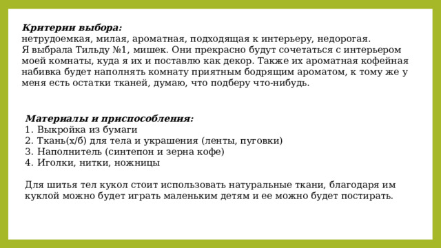 Критерии выбора: нетрудоемкая, милая, ароматная, подходящая к интерьеру, недорогая. Я выбрала Тильду №1, мишек. Они прекрасно будут сочетаться с интерьером моей комнаты, куда я их и поставлю как декор. Также их ароматная кофейная набивка будет наполнять комнату приятным бодрящим ароматом, к тому же у меня есть остатки тканей, думаю, что подберу что-нибудь.   Материалы и приспособления: Выкройка из бумаги Ткань(х/б) для тела и украшения (ленты, пуговки) Наполнитель (синтепон и зерна кофе) Иголки, нитки, ножницы Для шитья тел кукол стоит использовать натуральные ткани, благодаря им куклой можно будет играть маленьким детям и ее можно будет постирать. 