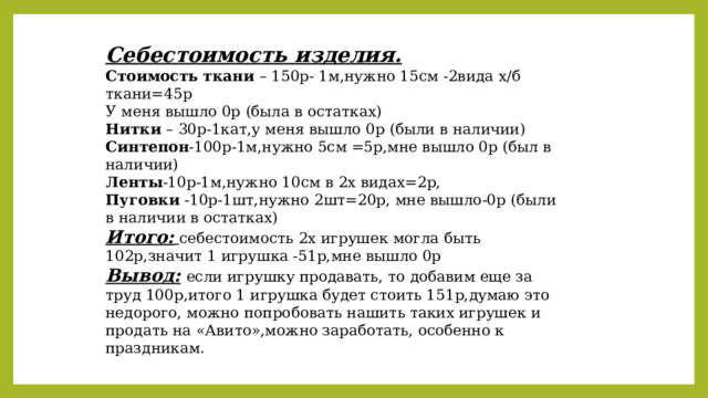 Себестоимость изделия. Стоимость ткани – 150р- 1м,нужно 15см -2вида х/б ткани=45р У меня вышло 0р (была в остатках) Нитки – 30р-1кат,у меня вышло 0р (были в наличии) Синтепон -100р-1м,нужно 5см =5р,мне вышло 0р (был в наличии) Ленты -10р-1м,нужно 10см в 2х видах=2р, Пуговки -10р-1шт,нужно 2шт=20р, мне вышло-0р (были в наличии в остатках) Итого:  себестоимость 2х игрушек могла быть 102р,значит 1 игрушка -51р,мне вышло 0р Вывод:  если игрушку продавать, то добавим еще за труд 100р,итого 1 игрушка будет стоить 151р,думаю это недорого, можно попробовать нашить таких игрушек и продать на «Авито»,можно заработать, особенно к праздникам. 