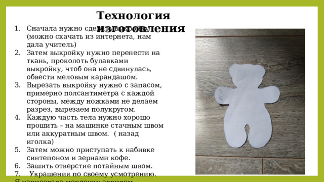 Технология изготовления Сначала нужно сделать выкройку (можно скачать из интернета, нам дала учитель) Затем выкройку нужно перенести на ткань, проколоть булавками выкройку, чтоб она не сдвинулась, обвести меловым карандашом. Вырезать выкройку нужно с запасом, примерно полсантиметра с каждой стороны, между ножками не делаем разрез, вырезаем полукругом. Каждую часть тела нужно хорошо прошить – на машинке стачным швом или аккуратным швом. ( назад иголка) Затем можно приступать к набивке синтепоном и зернами кофе. Зашить отверстие потайным швом. 7. Украшения по своему усмотрению. Я нарисовала мордочку акрилом, завязала бантики, пришила пуговки. 