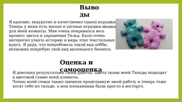 Выводы Я красиво, аккуратно и качественно сшила игрушки. Теперь у меня есть милые и уютные игрушки-мишки для моей комнаты. Мне очень понравился весь процесс шитья и украшения Тильд. Было очень интересно узнать историю и виды этих текстильных кукол. Я рада, что попробовала такой вид хобби, возможно попробую свой вид маленького бизнеса. Оценка и самооценка Я довольна результатами своей работы. Цвета ткани моей Тильды подходят к цветовой гамме моей комнаты. Члены моей семьи также оценили проделанную мной работу и теперь тоже хотят себе по тильде, а мои племянники были просто в восторге. 