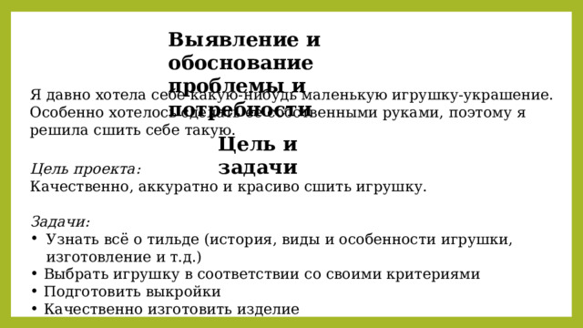 Выявление и обоснование проблемы и потребности Я давно хотела себе какую-нибудь маленькую игрушку-украшение. Особенно хотелось сделать её собственными руками, поэтому я решила сшить себе такую. Цель и задачи Цель проекта: Качественно, аккуратно и красиво сшить игрушку. Задачи: Узнать всё о тильде (история, виды и особенности игрушки, изготовление и т.д.) Выбрать игрушку в соответствии со своими критериями Подготовить выкройки Качественно изготовить изделие 