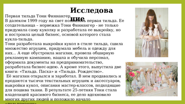 Исследование Первая тильда Тони Финнангер В далеком 1999 году на свет появилась первая тильда. Ее создательница – норвежка Тони Финнангер - не только придумала саму куколку и разработала ее выкройку, но и построила целый бизнес, основой которого стала кукла-тильда. Тони разработала выкройки кукол в стиле тильда, сшила множество игрушек, придумала мебель и одежду для них… А еще обустроила магазин, провела обширную рекламную кампанию, нашла и обучила персонал, оформила документы на предпринимательство, разработала бизнес-идею. А кроме этого, выпустила две книги: «Тильда. Пасха» и «Тильда. Рождество».  Её магазин открылся и заработал. В нем продавались и продаются тысячи текстильных игрушек и аксессуаров, выкройки кукол, описания мастер-классов, подходящие для пошива ткани. В результате 25-летняя Тони стала владелицей красивого бизнеса, ее дело вдохновило многих других людей и положило начало «тильдомании». 
