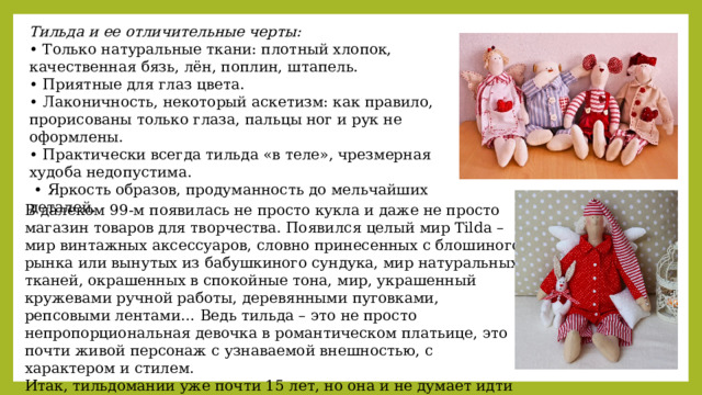 Тильда и ее отличительные черты: • Только натуральные ткани: плотный хлопок, качественная бязь, лён, поплин, штапель. • Приятные для глаз цвета. • Лаконичность, некоторый аскетизм: как правило, прорисованы только глаза, пальцы ног и рук не оформлены. • Практически всегда тильда «в теле», чрезмерная худоба недопустима. • Яркость образов, продуманность до мельчайших деталей. В далеком 99-м появилась не просто кукла и даже не просто магазин товаров для творчества. Появился целый мир Tilda – мир винтажных аксессуаров, словно принесенных с блошиного рынка или вынутых из бабушкиного сундука, мир натуральных тканей, окрашенных в спокойные тона, мир, украшенный кружевами ручной работы, деревянными пуговками, репсовыми лентами… Ведь тильда – это не просто непропорциональная девочка в романтическом платьице, это почти живой персонаж с узнаваемой внешностью, с характером и стилем. Итак, тильдомании уже почти 15 лет, но она и не думает идти на спад! 