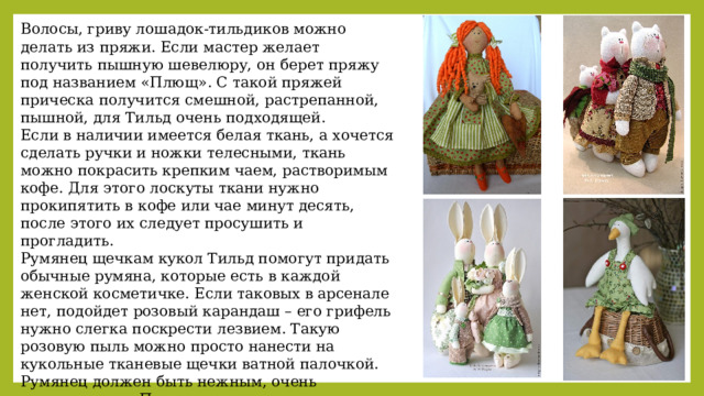 Волосы, гриву лошадок-тильдиков можно делать из пряжи. Если мастер желает получить пышную шевелюру, он берет пряжу под названием «Плющ». С такой пряжей прическа получится смешной, растрепанной, пышной, для Тильд очень подходящей. Если в наличии имеется белая ткань, а хочется сделать ручки и ножки телесными, ткань можно покрасить крепким чаем, растворимым кофе. Для этого лоскуты ткани нужно прокипятить в кофе или чае минут десять, после этого их следует просушить и прогладить. Румянец щечкам кукол Тильд помогут придать обычные румяна, которые есть в каждой женской косметичке. Если таковых в арсенале нет, подойдет розовый карандаш – его грифель нужно слегка поскрести лезвием. Такую розовую пыль можно просто нанести на кукольные тканевые щечки ватной палочкой. Румянец должен быть нежным, очень естественным. Прежде чем наносить порошкообразные румяна на личико игрушки, нужно нанести их на кусочек ткани, из которой она сшита. Так можно будет точно понять, лягут ли румяна ровно и гладко 