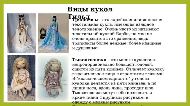 Виды кукол Тильд Тряпиенсы - это корейская или японская текстильная кукла, имеющая изящное телосложение. Очень часто их называют текстильной куклой Барби, но мне не очень нравится это сравнение, ведь тряпиенсы более нежные, более изящные и душевные. Тыквоголовки – это милые куколки с непропорционально большой головой, сшитой из пяти клиньев. Отличает куколку выразительное лицо с огромными глазами. В 