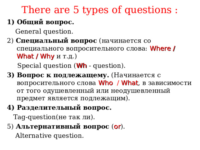 There are 5 types of questions : 1) Общий вопрос.  General question. 2)  Специальный вопрос (начинается со специального вопросительного слова:  Where / What / Why  и т.д.)  Special question ( Wh  -  question). 3) Вопрос к подлежащему. (Начинается с вопросительного слова  Who  / What , в зависимости от того одушевленный или неодушевленный предмет является подлежащим). 4) Разделительный вопрос.  Tag-question (не так ли). 5) Альтернативный вопрос ( or ) .  Alternative question. 