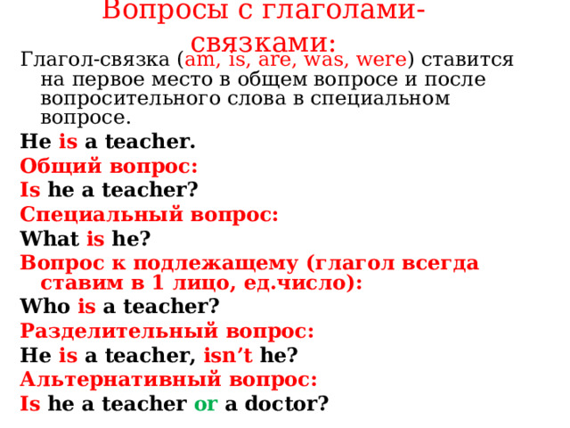 Вопросы с глаголами- связками:   Глагол-связка ( am, is, are, was, were ) ставится на первое место в общем вопросе и после вопросительного слова в специальном вопросе . He  is a teacher. Общий вопрос: Is he a teacher? Специальный вопрос: What is he? Вопрос к подлежащему ( глагол всегда ставим в 1 лицо, ед.число): Who is a teacher? Разделительный вопрос: He is a teacher ,  isn’t he? Альтернативный вопрос: Is he a teacher or a doctor?   