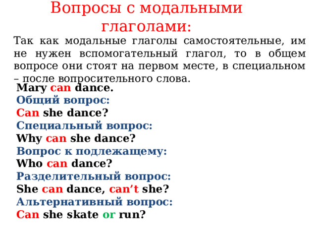 Вопросы с модальными глаголами:   Так как модальные глаголы самостоятельные, им не нужен вспомогательный глагол, то в общем вопросе они стоят на первом месте, в специальном – после вопросительного слова.    Mary can dance.  Общий вопрос: Can  she dance? Специальный вопрос: Why  can she dance? Вопрос к подлежащему: Who can dance? Разделительный вопрос: She can dance,  can’t she? Альтернативный вопрос: Can she skate or  run?   