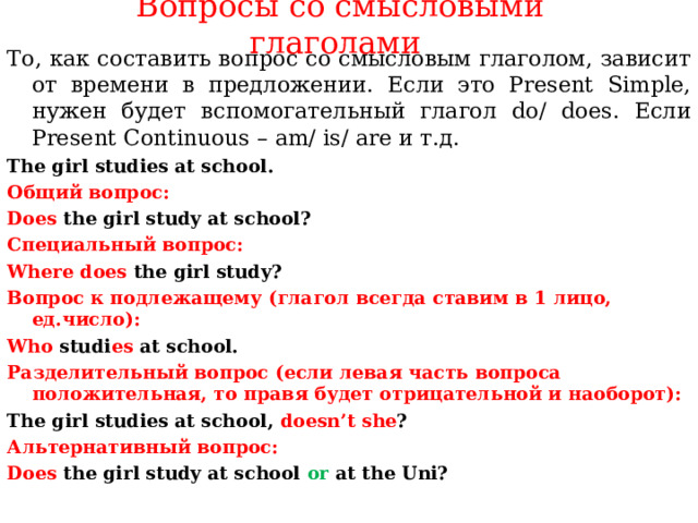 Вопросы со смысловыми глаголами   То, как составить вопрос со смысловым глаголом, зависит от времени в предложении. Если это Present Simple, нужен будет вспомогательный глагол do / does. Если Present Continuous – am / is / are и т.д. The girl studies at school. Общий вопрос: Does  the girl study at school? Специальный вопрос: Where does the girl study? Вопрос к подлежащему ( глагол всегда ставим в 1 лицо, ед.число): Who studi es at school. Разделительный вопрос ( если левая часть вопроса положительная, то правя будет отрицательной и наоборот): The girl studies at school, doesn’t she ? Альтернативный вопрос: Does  the girl study at school or at the Uni?   