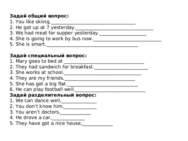  Задай общий вопрос:  1. You like skiing .____________________________________  2. He got up at 7 yesterday._________________________________  3. We had meat for supper yesterday.____________________  4. She is going to work by bus now._____________________________  5. She is smart._______________________________________   Задай специальный вопрос :  1. Mary goes to bed  at __________________________________  2. They had sandwich for breakfast._______________________  3. She works at school._________________________________  4. They are my friends.______________________________  5. She has got a big flat.______________________________  6. He can play football well.______________________________ Задай разделительный вопрос:  1. We can dance well ,_______________ 2 . You don’t know him,______________  3. You aren’t doctors,_____________  4. He drove a car,______________  5. They have got a nice house,_____________ 