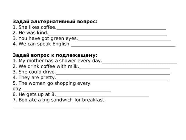   Задай альтернативный вопрос :  1. She likes coffee._______________________________________________  2. He was kind.___________________________________________________  3. You have got green eyes.________________________________________  4. We can speak English._____________________________________________   Задай вопрос к подлежащему :  1. My mother has a shower every day.________________________________  2. We drink coffee with milk._______________________________________  3. She could drive._________________________________________________  4. They are pretty.________________________________________________  5. The women go shopping every day.______________________________________  6. He gets up at 8.________________________________________ 7. Bob ate a big sandwich for breakfast. _________________________________ 