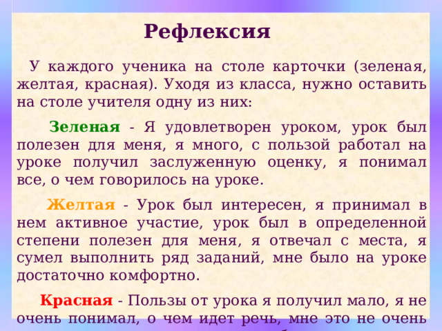 Рефлексия У каждого ученика на столе карточки (зеленая, желтая, красная). Уходя из класса, нужно оставить на столе учителя одну из них:  Зеленая - Я удовлетворен уроком, урок был полезен для меня, я много, с пользой работал на уроке получил заслуженную оценку, я понимал все, о чем говорилось на уроке.  Желтая  - Урок был интересен, я принимал в нем активное участие, урок был в определенной степени полезен для меня, я отвечал с места, я сумел выполнить ряд заданий, мне было на уроке достаточно комфортно.  Красная - Пользы от урока я получил мало, я не очень понимал, о чем идет речь, мне это не очень нужно, домашнее задание я не буду выполнять, к ответам на уроке я не был готов. 