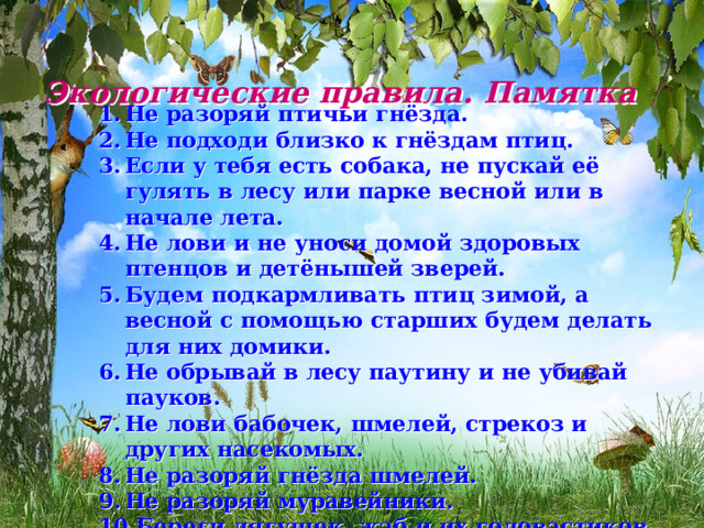 Экологические правила. Памятка   Не разоряй птичьи гнёзда. Не подходи близко к гнёздам птиц. Если у тебя есть собака, не пускай её гулять в лесу или парке весной или в начале лета. Не лови и не уноси домой здоровых птенцов и детёнышей зверей. Будем подкармливать птиц зимой, а весной с помощью старших будем делать для них домики. Не обрывай в лесу паутину и не убивай пауков. Не лови бабочек, шмелей, стрекоз и других насекомых. Не разоряй гнёзда шмелей. Не разоряй муравейники. Береги лягушек, жаб и их головастиков.  