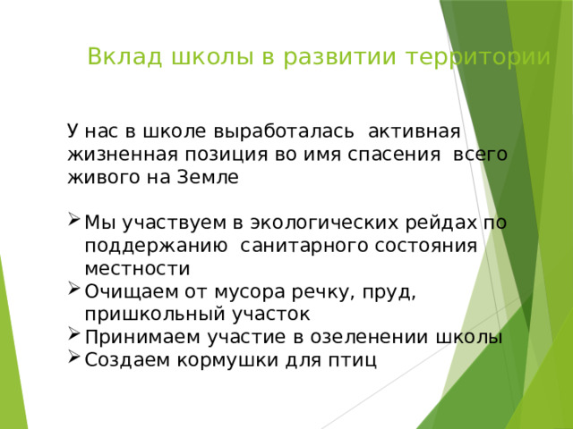 Вклад школы в развитии территории     У нас в школе выработалась активная жизненная позиция во имя спасения всего живого на Земле Мы участвуем в экологических рейдах по поддержанию санитарного состояния местности Очищаем от мусора речку, пруд, пришкольный участок Принимаем участие в озеленении школы Создаем кормушки для птиц 