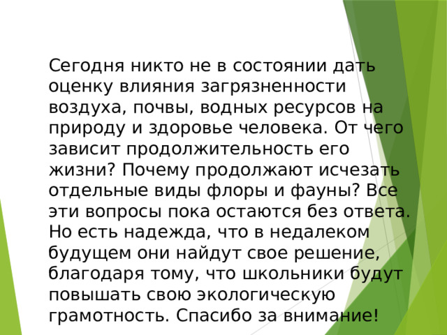 Сегодня никто не в состоянии дать оценку влияния загрязненности воздуха, почвы, водных ресурсов на природу и здоровье человека. От чего зависит продолжительность его жизни? Почему продолжают исчезать отдельные виды флоры и фауны? Все эти вопросы пока остаются без ответа. Но есть надежда, что в недалеком будущем они найдут свое решение, благодаря тому, что школьники будут повышать свою экологическую грамотность. Спасибо за внимание! 