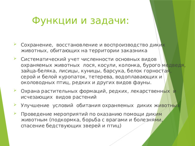 Функции и задачи: Сохранение, восстановление и воспроизводство диких животных, обитающих на территории заказника Систематический учет численности основных видов охраняемых животных лося, косули, колонка, бурого медведя, зайца-беляка, лисицы, куницы, барсука, белок горностая, серой и белой куропаток, тетерева, водоплавающих и околоводных птиц, редких и других видов фауны. Охрана растительных формаций, редких, лекарственных и исчезающих видов растений Улучшение условий обитания охраняемых диких животных Проведение мероприятий по оказанию помощи диким животным (подкормка, борьба с врагами и болезнями, спасение бедствующих зверей и птиц) 