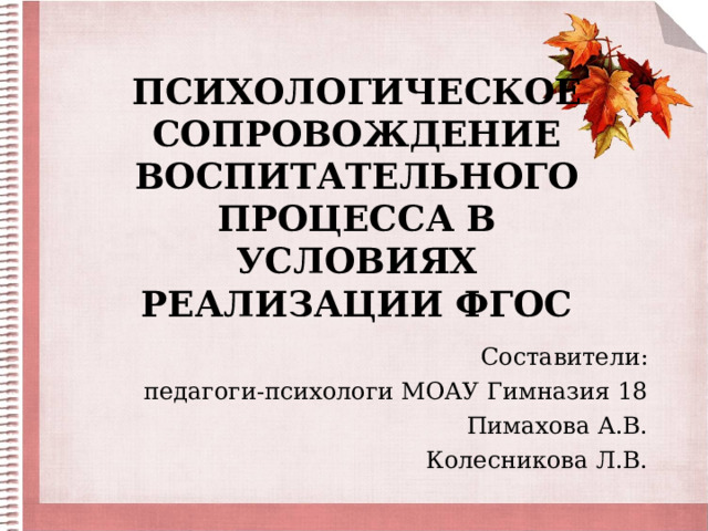 ПСИХОЛОГИЧЕСКОЕ СОПРОВОЖДЕНИЕ ВОСПИТАТЕЛЬНОГО ПРОЦЕССА В УСЛОВИЯХ РЕАЛИЗАЦИИ ФГОС Составители:  педагоги-психологи МОАУ Гимназия 18 Пимахова А.В. Колесникова Л.В. 
