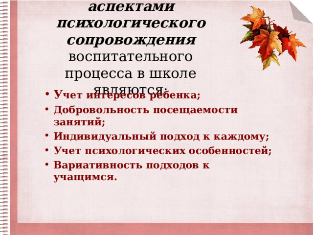 Наиболее важными аспектами психологического сопровождения воспитательного процесса в школе являются:   У чет интересов ребенка; Добровольность посещаемости занятий; Индивидуальный подход к каждому; Учет психологических особенностей; Вариативность подходов к учащимся.  
