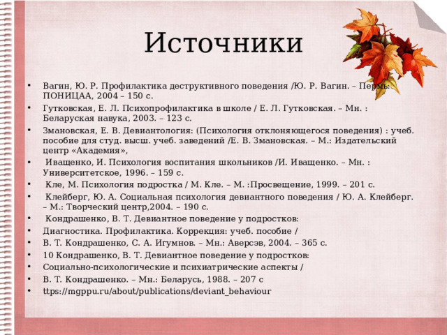 Источники Вагин, Ю. Р. Профилактика деструктивного поведения /Ю. Р. Вагин. – Пермь: ПОНИЦАА, 2004 – 150 с. Гутковская, Е. Л. Психопрофилактика в школе / Е. Л. Гутковская. – Мн. : Беларуская навука, 2003. – 123 с. Змановская, Е. В. Девиантология: (Психология отклоняющегося поведения) : учеб. пособие для студ. высш. учеб. заведений /Е. В. Змановская. – М.: Издательский центр «Академия»,  Иващенко, И. Психология воспитания школьников /И. Иващенко. – Мн. : Университетское, 1996. – 159 с.  Кле, М. Психология подростка / М. Кле. – М. :Просвещение, 1999. – 201 с.  Клейберг, Ю. А. Социальная психология девиантного поведения / Ю. А. Клейберг. – М.: Творческий центр,2004. – 190 с.  Кондрашенко, В. Т. Девиантное поведение у подростков: Диагностика. Профилактика. Коррекция: учеб. пособие / В. Т. Кондрашенко, С. А. Игумнов. – Мн.: Аверсэв, 2004. – 365 с. 10 Кондрашенко, В. Т. Девиантное поведение у подростков: Социально-психологические и психиатрические аспекты / В. Т. Кондрашенко. – Мн.: Беларусь, 1988. – 207 с ttps://mgppu.ru/about/publications/deviant_behaviour 