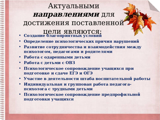 Актуальными направлениями для достижения поставленной цели являются:   Создание благоприятных условий Определение психологических причин нарушений Развитие сотрудничества и взаимодействия между психологом, педагогами и родителями Работа с одаренными детьми Работа с детьми с ОВЗ Психологическое сопровождение учащихся при подготовке и сдаче ЕГЭ и ОГЭ Участие в деятельности штаба воспитательной работы Индивидуальная и групповая работа педагога-психолога с трудными детьми Психологическое сопровождение предпрофильной подготовки учащихся 