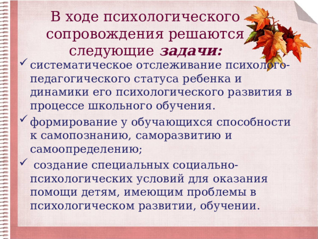 В ходе психологического сопровождения решаются следующие задачи: систематическое отслеживание психолого-педагогического статуса ребенка и динамики его психологического развития в процессе школьного обучения. формирование у обучающихся способности к самопознанию, саморазвитию и самоопределению;  создание специальных социально-психологических условий для оказания помощи детям, имеющим проблемы в психологическом развитии, обучении. 