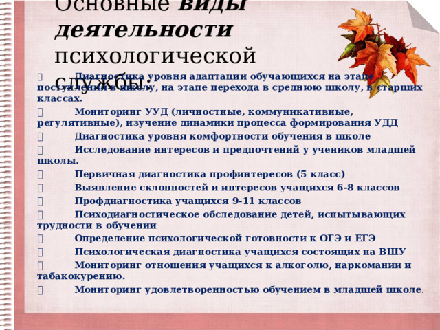Основные виды деятельности психологической службы:     Диагностика уровня адаптации обучающихся на этапе поступления в школу, на этапе перехода в среднюю школу, в старших классах.   Мониторинг УУД (личностные, коммуникативные, регулятивные), изучение динамики процесса формирования УДД   Диагностика уровня комфортности обучения в школе   Исследование интересов и предпочтений у учеников младшей школы.   Первичная диагностика профинтересов (5 класс)   Выявление склонностей и интересов учащихся 6-8 классов   Профдиагностика учащихся 9-11 классов   Психодиагностическое обследование детей, испытывающих трудности в обучении   Определение психологической готовности к ОГЭ и ЕГЭ   Психологическая диагностика учащихся состоящих на ВШУ   Мониторинг отношения учащихся к алкоголю, наркомании и табакокурению.   Мониторинг удовлетворенностью обучением в младшей школе . 