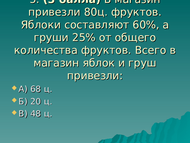   5. (3 балла) В магазин привезли 80ц. фруктов. Яблоки составляют 60%, а груши 25% от общего количества фруктов. Всего в магазин яблок и груш привезли: А) 68 ц. Б) 20 ц. В) 48 ц. 