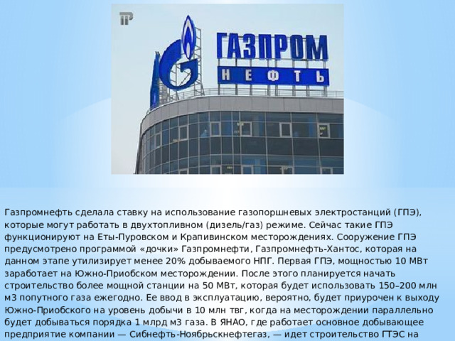 Газпромнефть сделала ставку на использование газопоршневых электростанций (ГПЭ), которые могут работать в двухтопливном (дизель/газ) режиме. Сейчас такие ГПЭ функционируют на Еты-Пуровском и Крапивинском месторождениях. Сооружение ГПЭ предусмотрено программой «дочки» Газпромнефти, Газпромнефть-Хантос, которая на данном этапе утилизирует менее 20% добываемого НПГ. Первая ГПЭ, мощностью 10 МВт заработает на Южно-Приобском месторождении. После этого планируется начать строительство более мощной станции на 50 МВт, которая будет использовать 150–200 млн м3 попутного газа ежегодно. Ее ввод в эксплуатацию, вероятно, будет приурочен к выходу Южно-Приобского на уровень добычи в 10 млн твг, когда на месторождении параллельно будет добываться порядка 1 млрд м3 газа. В ЯНАО, где работает основное добывающее предприятие компании — Сибнефть-Ноябрьскнефтегаз, — идет строительство ГТЭС на Сугмутском месторождении.   