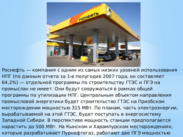 Роснефть — компания с одним из самых низких уровней использования НПГ (по данным отчета за 1-е полугодие 2007 года, он составляет 64,2%) — отдельной программы по строительству ГТЭС и ПГЭ на промыслах не имеет. Они будут сооружаться в рамках общей программы по утилизации НПГ. Центральным объектом направления промысловой энергетики будет строительство ГТЭС на Приобском месторождении мощностью 315 МВт. По планам, часть электроэнергии, вырабатываемой на этой ГТЭС, будет поступать в энергосистему Западной Сибири. В перспективе мощность станции предполагается нарастить до 500 МВт. На Кынском и Харампурском месторождениях, которые разрабатывает Пурнефтегаз, работают две ПГЭ мощностью 4,65 и 7,75 МВт, соответственно. Кроме того, с покупкой активов ЮКОСа Роснефть наследовала и установленные на его месторождениях ГТЭС. 