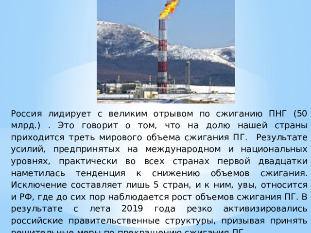 Россия лидирует с великим отрывом по сжиганию ПНГ (50 млрд.) . Это говорит о том, что на долю нашей страны приходится треть мирового объема сжигания ПГ. Результате усилий, предпринятых на международном и национальных уровнях, практически во всех странах первой двадцатки наметилась тенденция к снижению объемов сжигания. Исключение составляет лишь 5 стран, и к ним, увы, относится и РФ, где до сих пор наблюдается рост объемов сжигания ПГ. В результате с лета 2019 года резко активизировались российские правительственные структуры, призывая принять решительные меры по прекращению сжигания ПГ. 