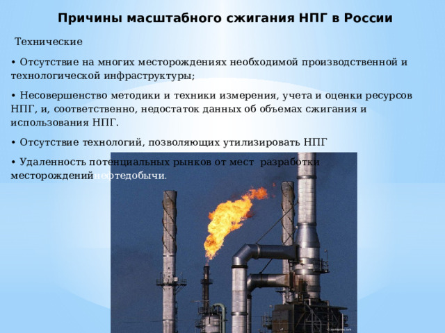 Причины масштабного сжигания НПГ в России  Технические • Отсутствие на многих месторождениях необходимой производственной и технологической инфраструктуры; • Несовершенство методики и техники измерения, учета и оценки ресурсов НПГ, и, соответственно, недостаток данных об объемах сжигания и использования НПГ. • Отсутствие технологий, позволяющих утилизировать НПГ • Удаленность потенциальных рынков от мест разработки месторождений нефтедобычи . 