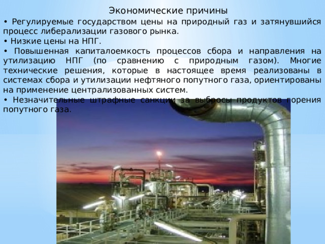  Экономические причины • Регулируемые государством цены на природный газ и затянувшийся процесс либерализации газового рынка. • Низкие цены на НПГ. • Повышенная капиталоемкость процессов сбора и направления на утилизацию НПГ (по сравнению с природным газом). Многие технические решения, которые в настоящее время реализованы в системах сбора и утилизации нефтяного попутного газа, ориентированы на применение централизованных систем. • Незначительные штрафные санкции за выбросы продуктов горения попутного газа.   