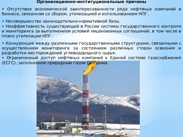 Организационно-институциональные причины • Отсутствие экономической заинтересованности ряда нефтяных компаний в бизнесе, связанном со сбором, утилизацией и использованием НПГ. • Несовершенство законодательно-нормативной базы. • Неэффективность существующей в России системы государственного контроля и мониторинга за выполнением условий лицензионных соглашений, в том числе в плане утилизации НПГ. • Конкуренция между различными государственными структурами, связанными с осуществлением мониторинга за состоянием различных сторон освоения и разработки месторождений углеводородного сырья. • Ограниченный доступ нефтяных компаний к Единой системе газоснабжения (ЕСГС), заполненной природным газом Газпрома.   