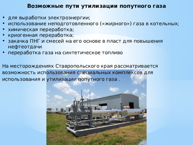 Возможные пути утилизации попутного газа для выработки электроэнергии; использование неподготовленного («жирного») газа в котельных; химическая переработка; криогенная переработка; закачка ПНГ и смесей на его основе в пласт для повышения нефтеотдачи переработка газа на синтетическое топливо На месторождениях Ставропольского края рассматривается возможность использования специальных комплексов для использования и утилизации попутного газа . 