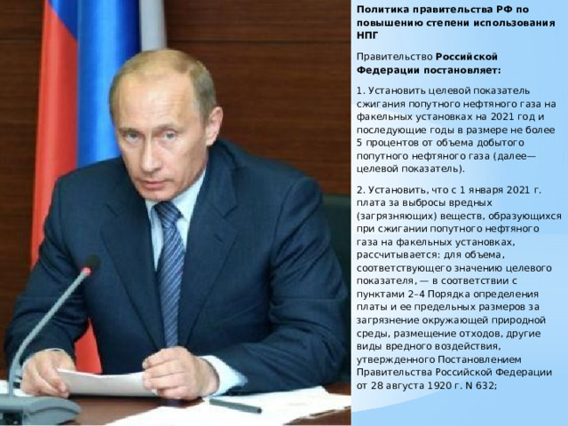 Политика правительства РФ по повышению степени использования НПГ Правительство Российской Федерации постановляет: 1. Установить целевой показатель сжигания попутного нефтяного газа на факельных установках на 2021 год и последующие годы в размере не более 5 процентов от объема добытого попутного нефтяного газа (далее— целевой показатель). 2. Установить, что с 1 января 2021 г. плата за выбросы вредных (загрязняющих) веществ, образующихся при сжигании попутного нефтяного газа на факельных установках, рассчитывается: для объема, соответствующего значению целевого показателя, — в соответствии с пунктами 2–4 Порядка определения платы и ее предельных размеров за загрязнение окружающей природной среды, размещение отходов, другие виды вредного воздействия, утвержденного Постановлением Правительства Российской Федерации от 28 августа 1920 г. N 632; 