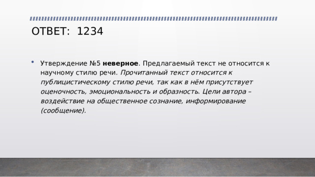 ОТВЕТ: 1234 Утверждение №5 неверное . Предлагаемый текст не относится к научному стилю речи. Прочитанный текст относится к публицистическому стилю речи, так как в нём присутствует оценочность, эмоциональность и образность. Цели автора – воздействие на общественное сознание, информирование (сообщение). 