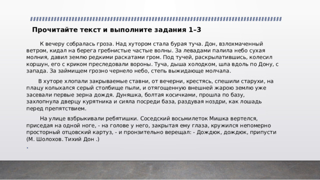 Прочитайте текст и выполните задания 1–3  К вечеру собралась гроза. Над хутором стала бурая туча. Дон, взлохмаченный ветром, кидал на берега гребнистые частые волны. За левадами палила небо сухая молния, давил землю редкими раскатами гром. Под тучей, раскрылатившись, колесил коршун, его с криком преследовали вороны. Туча, дыша холодком, шла вдоль по Дону, с запада. За займищем грозно чернело небо, степь выжидающе молчала.  В хуторе хлопали закрываемые ставни, от вечерни, крестясь, спешили старухи, на плацу колыхался серый столбище пыли, и отягощенную внешней жарою землю уже засевали первые зерна дождя. Дуняшка, болтая косичками, прошла по базу, захлопнула дверцу курятника и сияла посреди база, раздувая ноздри, как лошадь перед препятствием.  На улице взбрыкивали ребятишки. Соседский восьмилеток Мишка вертелся, приседая на одной ноге, - на голове у него, закрытая ему глаза, кружился непомерно просторный отцовский картуз, - и пронзительно верещал: - Дождюк, дождюк, припусти (М. Шолохов. Тихий Дон .)   